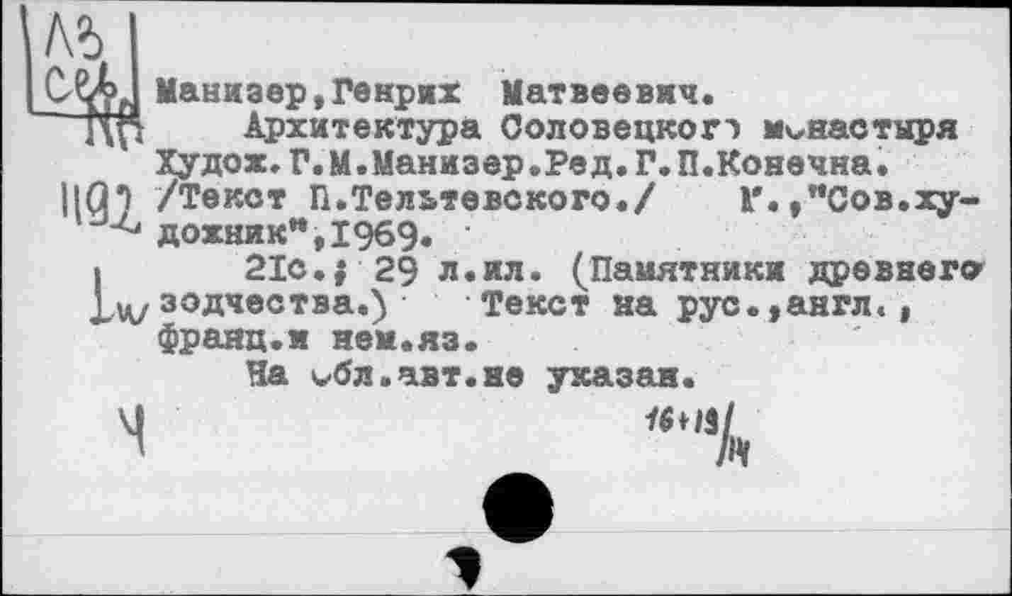 ﻿№
Cffi, Манизер,Генрих Матвеевич.
' ЦП Архитектура Соловецкогэ монастыря Худож. Г. М. Манизер .Ре д. Г. П.Конечна •
1|С|7 /Т0КОТ П.Тельтевского./ Г.,"Сов.ху-донник",1969. ■
I 21с. | 29 л.ил. (Памятники древнего зодчества.) Текст на рус.,англ., франц.и нем.яз.
Ча бл.авт.не указан.
М	16НІІ